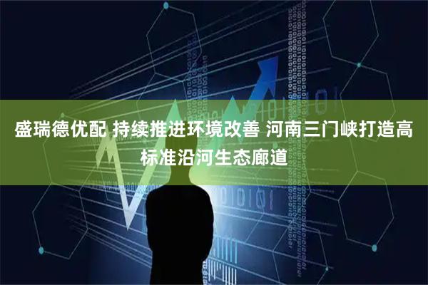 盛瑞德优配 持续推进环境改善 河南三门峡打造高标准沿河生态廊道