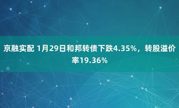 京融实配 1月29日和邦转债下跌4.35%，转股溢价率19.36%