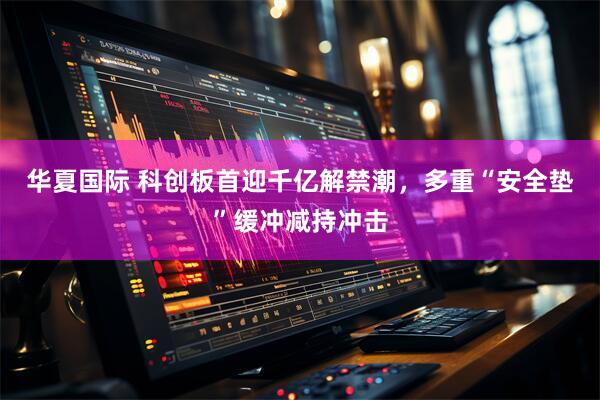 华夏国际 科创板首迎千亿解禁潮，多重“安全垫”缓冲减持冲击
