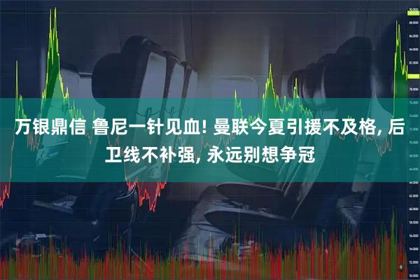 万银鼎信 鲁尼一针见血! 曼联今夏引援不及格, 后卫线不补强, 永远别想争冠