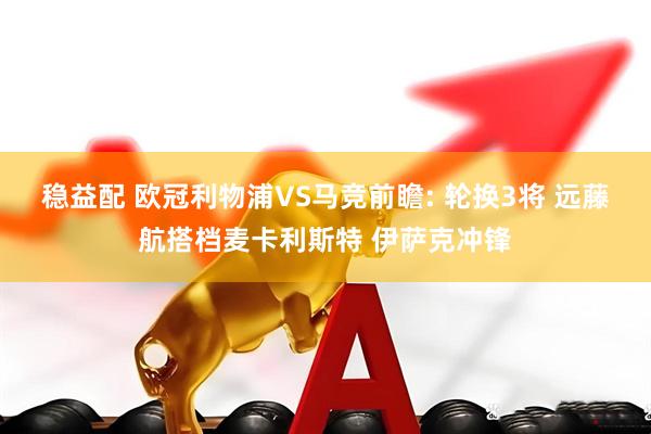 稳益配 欧冠利物浦VS马竞前瞻: 轮换3将 远藤航搭档麦卡利斯特 伊萨克冲锋