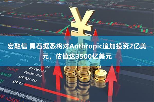 宏融信 黑石据悉将对Anthropic追加投资2亿美元，估值达3500亿美元