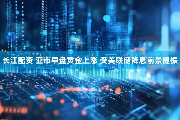 长江配资 亚市早盘黄金上涨 受美联储降息前景提振