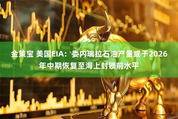 金策宝 美国EIA：委内瑞拉石油产量或于2026年中期恢复至海上封锁前水平