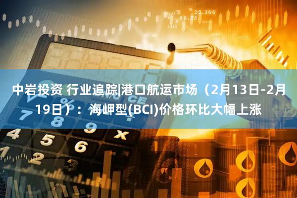 中岩投资 行业追踪|港口航运市场（2月13日-2月19日）：海岬型(BCI)价格环比大幅上涨