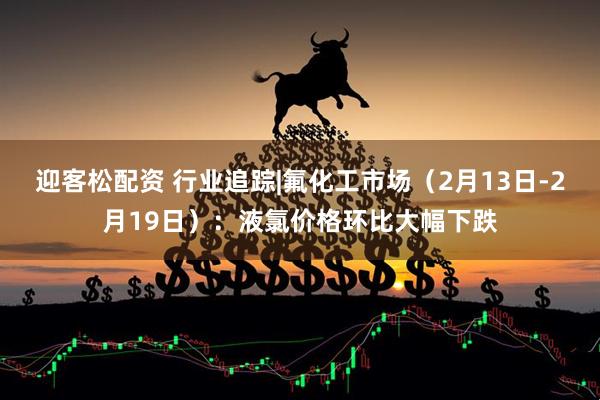 迎客松配资 行业追踪|氟化工市场（2月13日-2月19日）：液氯价格环比大幅下跌