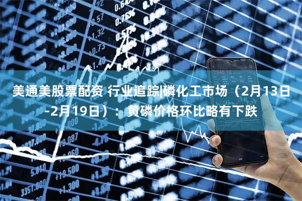 美通美股票配资 行业追踪|磷化工市场（2月13日-2月19日）：黄磷价格环比略有下跌