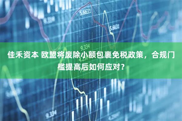 佳禾资本 欧盟将废除小额包裹免税政策，合规门槛提高后如何应对？