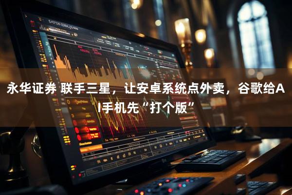 永华证券 联手三星，让安卓系统点外卖，谷歌给AI手机先“打个版”