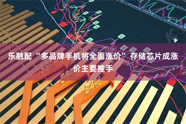 乐融配 “多品牌手机将全面涨价” 存储芯片成涨价主要推手