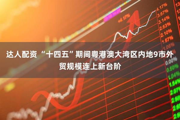 达人配资 “十四五”期间粤港澳大湾区内地9市外贸规模连上新台阶
