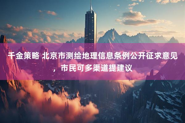 千金策略 北京市测绘地理信息条例公开征求意见，市民可多渠道提建议