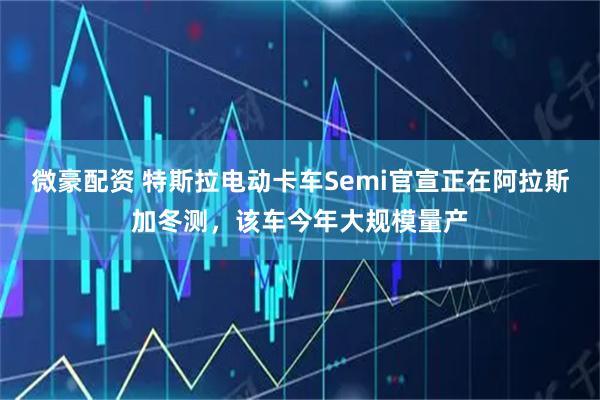 微豪配资 特斯拉电动卡车Semi官宣正在阿拉斯加冬测，该车今年大规模量产