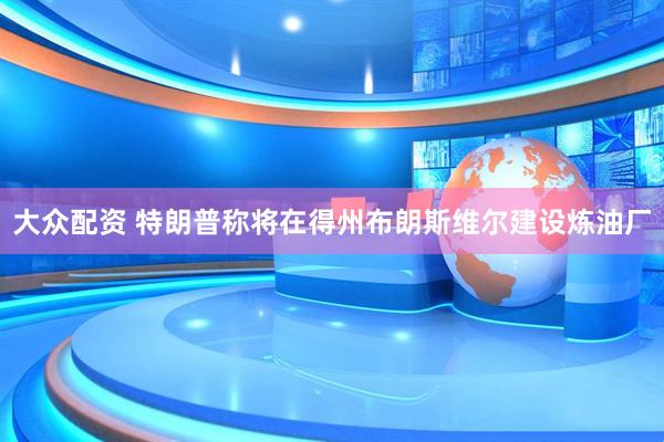 大众配资 特朗普称将在得州布朗斯维尔建设炼油厂
