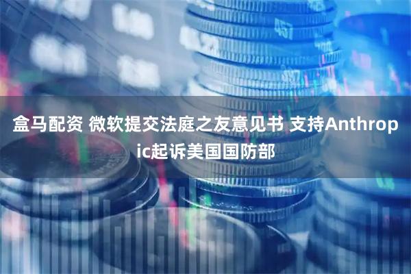 盒马配资 微软提交法庭之友意见书 支持Anthropic起诉美国国防部