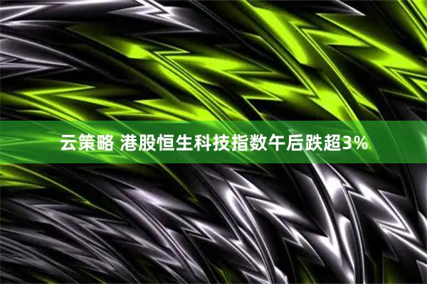 云策略 港股恒生科技指数午后跌超3%