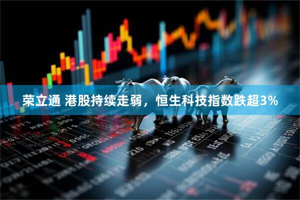 荣立通 港股持续走弱，恒生科技指数跌超3%