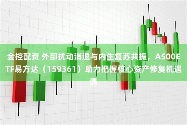金控配资 外部扰动消退与内生复苏共振，A500ETF易方达（159361）助力把握核心资产修复机遇