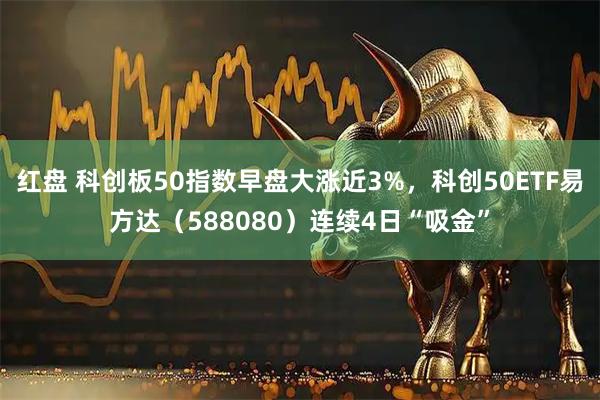 红盘 科创板50指数早盘大涨近3%，科创50ETF易方达（588080）连续4日“吸金”