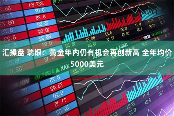 汇操盘 瑞银：黄金年内仍有机会再创新高 全年均价5000美元