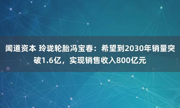 闻道资本 玲珑轮胎冯宝春：希望到2030年销量突破1.6亿，实现销售收入800亿元