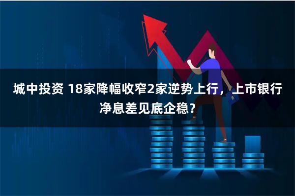 城中投资 18家降幅收窄2家逆势上行，上市银行净息差见底企稳？