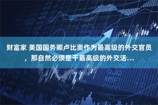 财富家 美国国务卿卢比奥作为最高级的外交官员,那自然必须是干最高级的外交活…
