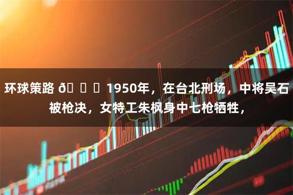 环球策路 🌙1950年，在台北刑场，中将吴石被枪决，女特工朱枫身中七枪牺牲，
