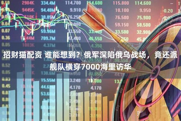 招财猫配资 谁能想到？俄军深陷俄乌战场，竟还派舰队横穿7000海里访华