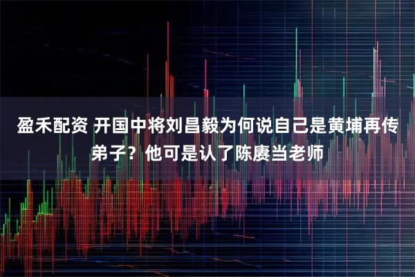 盈禾配资 开国中将刘昌毅为何说自己是黄埔再传弟子？他可是认了陈赓当老师