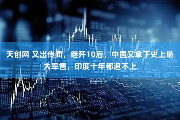 天创网 又出传闻，继歼10后，中国又拿下史上最大军售，印度十年都追不上