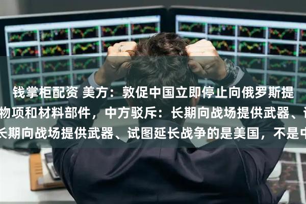 钱掌柜配资 美方：敦促中国立即停止向俄罗斯提供用于战争的军民两用物项和材料部件，中方驳斥：长期向战场提供武器、试图延长战争的是美国，不是中国