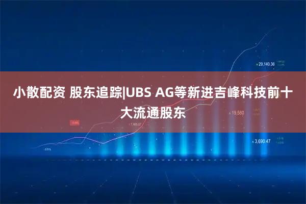 小散配资 股东追踪|UBS AG等新进吉峰科技前十大流通股东