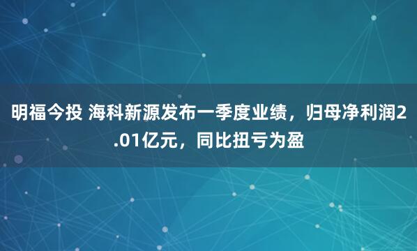 明福今投 海科新源发布一季度业绩，归母净利润2.01亿元，同比扭亏为盈