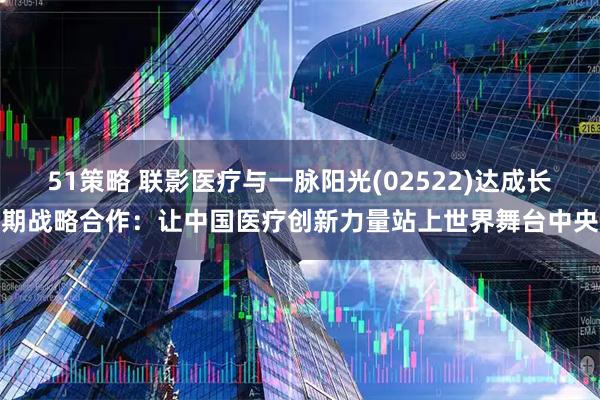 51策略 联影医疗与一脉阳光(02522)达成长期战略合作：让中国医疗创新力量站上世界舞台中央