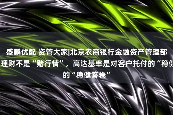 盛鹏优配 资管大家|北京农商银行金融资产管理部刘杰：理财不是“赌行情”，高达基率是对客户托付的“稳健答卷”