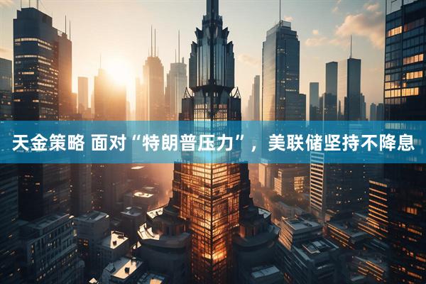 天金策略 面对“特朗普压力”，美联储坚持不降息