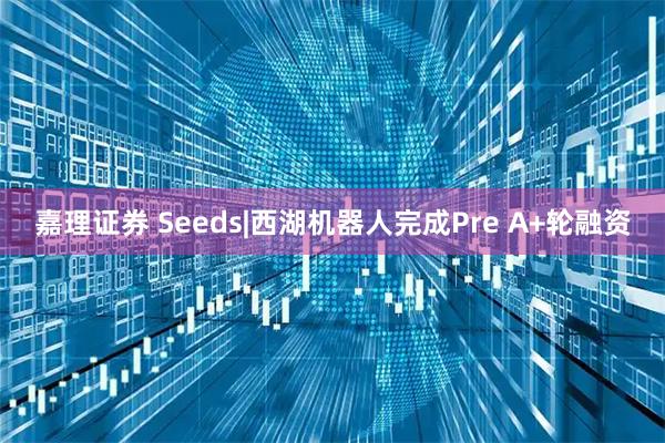 嘉理证券 Seeds|西湖机器人完成Pre A+轮融资