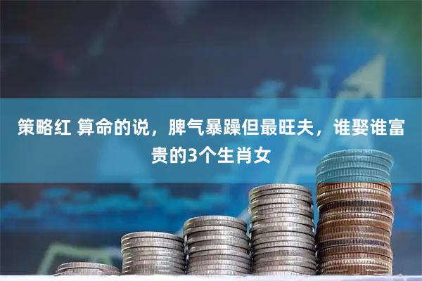 策略红 算命的说，脾气暴躁但最旺夫，谁娶谁富贵的3个生肖女