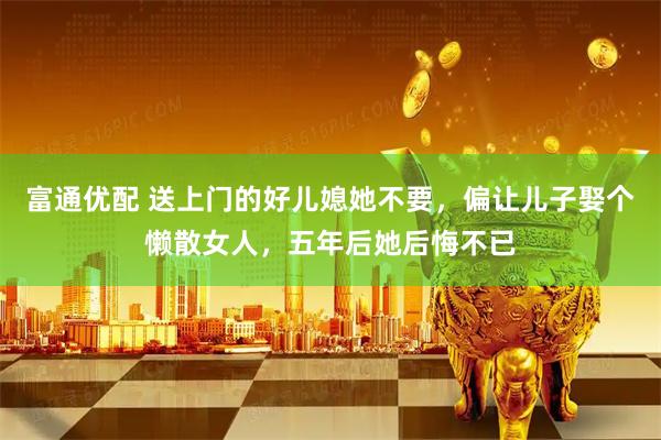 富通优配 送上门的好儿媳她不要，偏让儿子娶个懒散女人，五年后她后悔不已