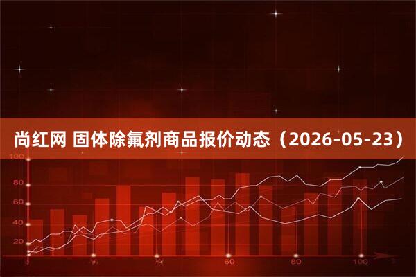 尚红网 固体除氟剂商品报价动态（2026-05-23）
