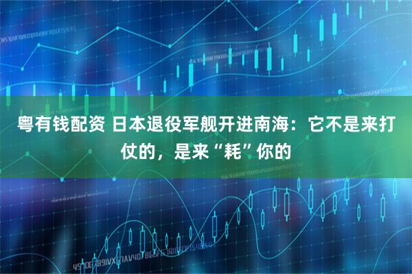 粤有钱配资 日本退役军舰开进南海：它不是来打仗的，是来“耗”你的