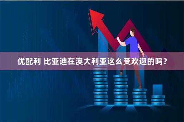优配利 比亚迪在澳大利亚这么受欢迎的吗？