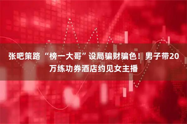 张吧策路 “榜一大哥”设局骗财骗色！男子带20万练功券酒店约见女主播