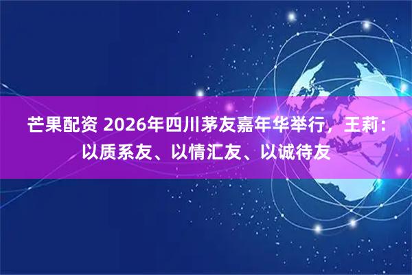 芒果配资 2026年四川茅友嘉年华举行，王莉：以质系友、以情汇友、以诚待友