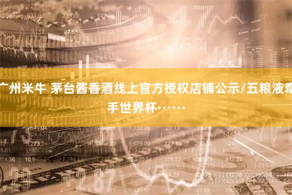 广州米牛 茅台酱香酒线上官方授权店铺公示/五粮液牵手世界杯······