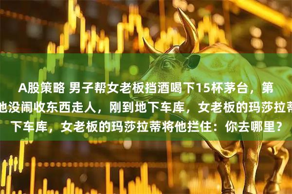 A股策略 男子帮女老板挡酒喝下15杯茅台,第2天人事通知被辞退,他没闹收东西走人,刚到地下车库,女老板的玛莎拉蒂将他拦住:你去哪里?