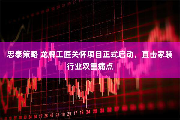 忠泰策略 龙牌工匠关怀项目正式启动，直击家装行业双重痛点