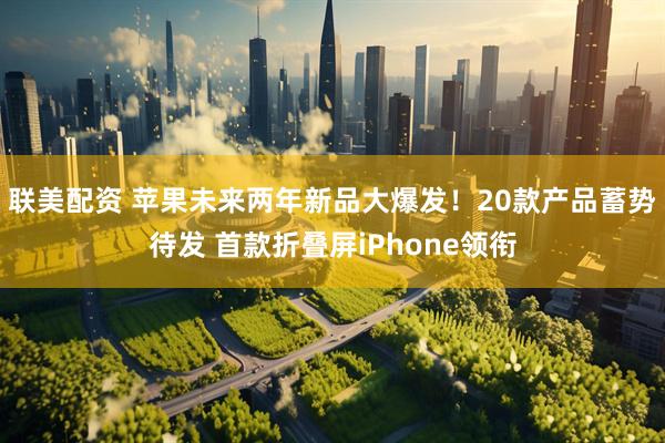 联美配资 苹果未来两年新品大爆发！20款产品蓄势待发 首款折叠屏iPhone领衔