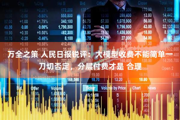 万全之策 人民日报锐评：大模型收费不能简单一刀切否定，分层付费才是 合理